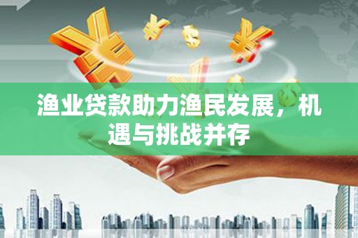 七星渔业贷款助力渔民发展，机遇与挑战并存